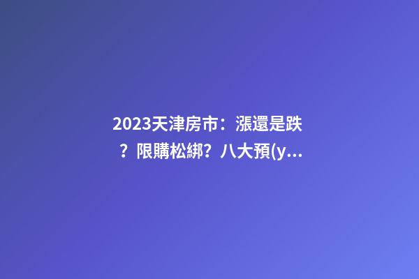 2023天津房市：漲還是跌？限購松綁？八大預(yù)測解讀！